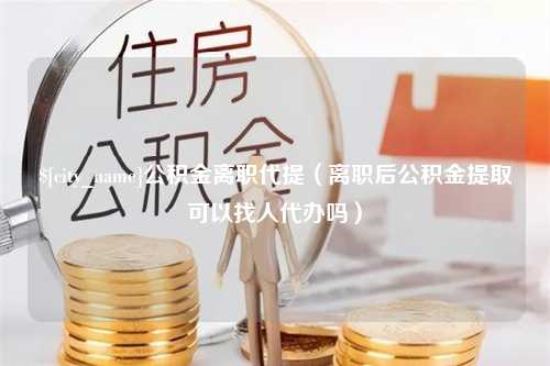 泗阳公积金离职代提（离职后公积金提取可以找人代办吗）