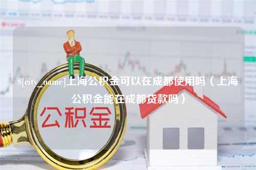 泗阳上海公积金可以在成都使用吗（上海公积金能在成都贷款吗）